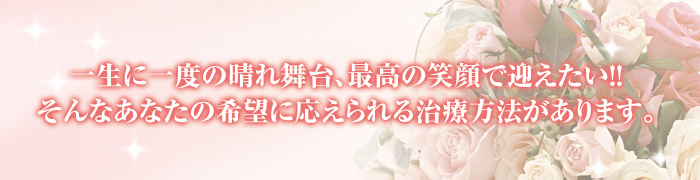 一生に一度の晴れ舞台、最高の笑顔で迎えたい！！そんなあなたの希望に応えられる治療方法があります。